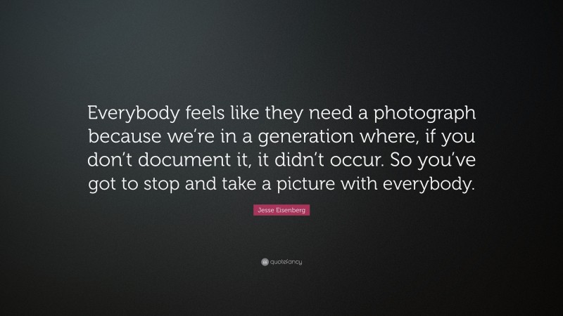 Jesse Eisenberg Quote: “Everybody feels like they need a photograph because we’re in a generation where, if you don’t document it, it didn’t occur. So you’ve got to stop and take a picture with everybody.”