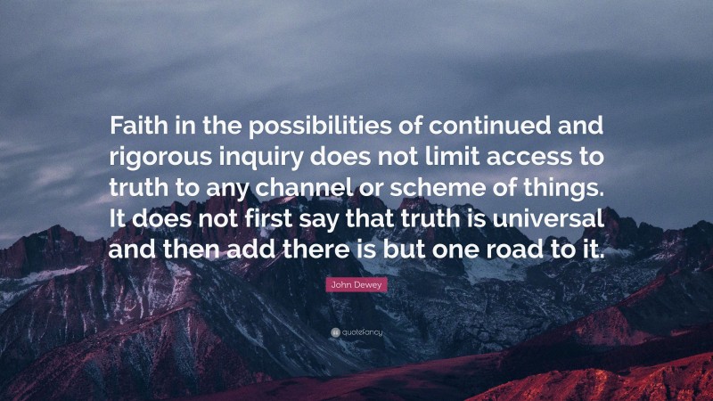 John Dewey Quote: “Faith in the possibilities of continued and rigorous inquiry does not limit access to truth to any channel or scheme of things. It does not first say that truth is universal and then add there is but one road to it.”