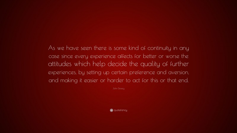 John Dewey Quote: “As we have seen there is some kind of continuity in any case since every experience affects for better or worse the attitudes which help decide the quality of further experiences, by setting up certain preference and aversion, and making it easier or harder to act for this or that end.”