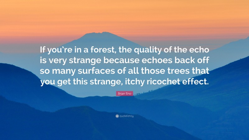 Brian Eno Quote: “If you’re in a forest, the quality of the echo is very strange because echoes back off so many surfaces of all those trees that you get this strange, itchy ricochet effect.”