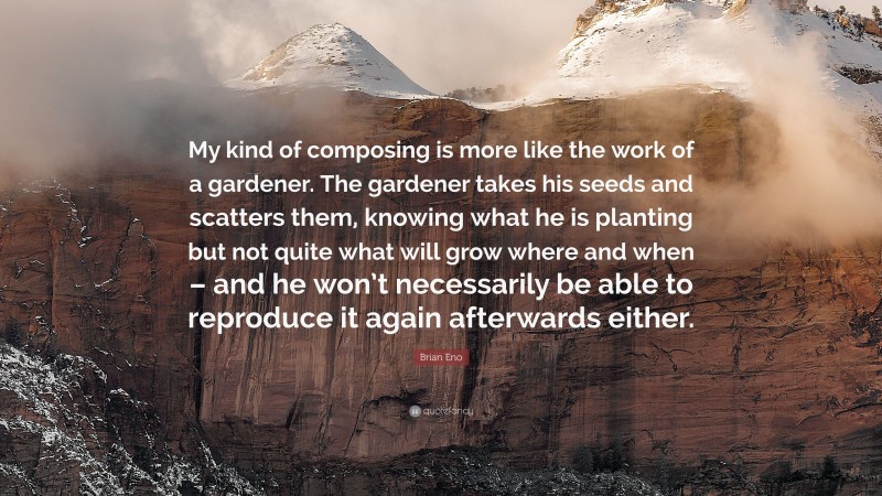 Brian Eno Quote: “My kind of composing is more like the work of a gardener. The gardener takes his seeds and scatters them, knowing what he is planting but not quite what will grow where and when – and he won’t necessarily be able to reproduce it again afterwards either.”
