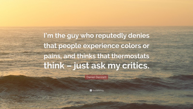 Daniel Dennett Quote: “I’m the guy who reputedly denies that people experience colors or pains, and thinks that thermostats think – just ask my critics.”