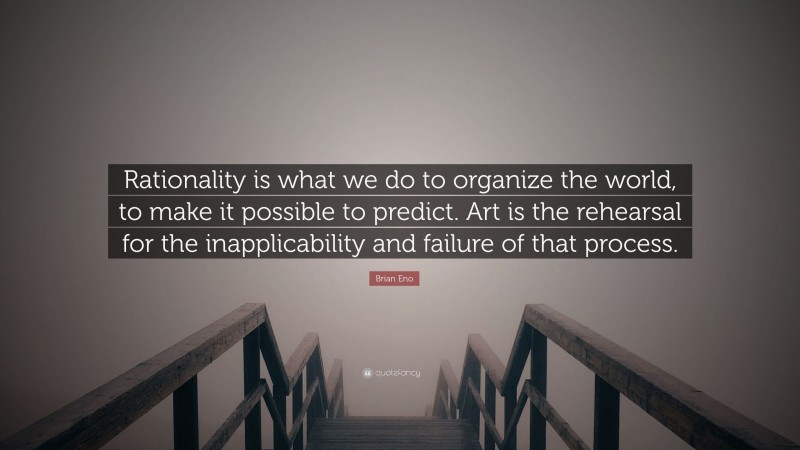 Brian Eno Quote: “Rationality is what we do to organize the world, to make it possible to predict. Art is the rehearsal for the inapplicability and failure of that process.”
