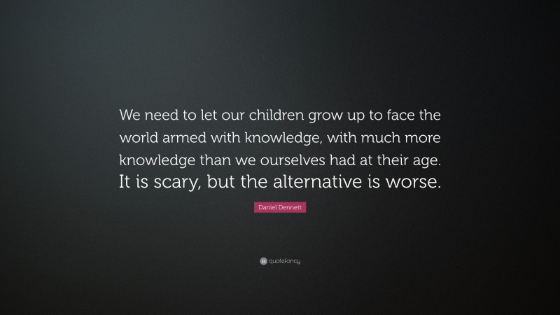 Daniel Dennett Quote: “We need to let our children grow up to face the world armed with knowledge, with much more knowledge than we ourselves had at their age. It is scary, but the alternative is worse.”