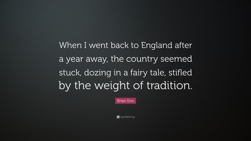 Brian Eno Quote: “When I went back to England after a year away, the country seemed stuck, dozing in a fairy tale, stifled by the weight of tradition.”