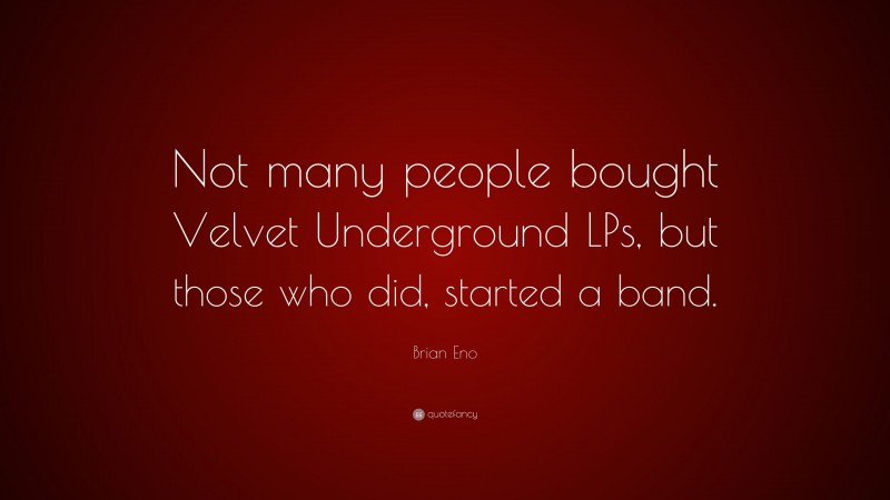 Brian Eno Quote: “Not many people bought Velvet Underground LPs, but those who did, started a band.”