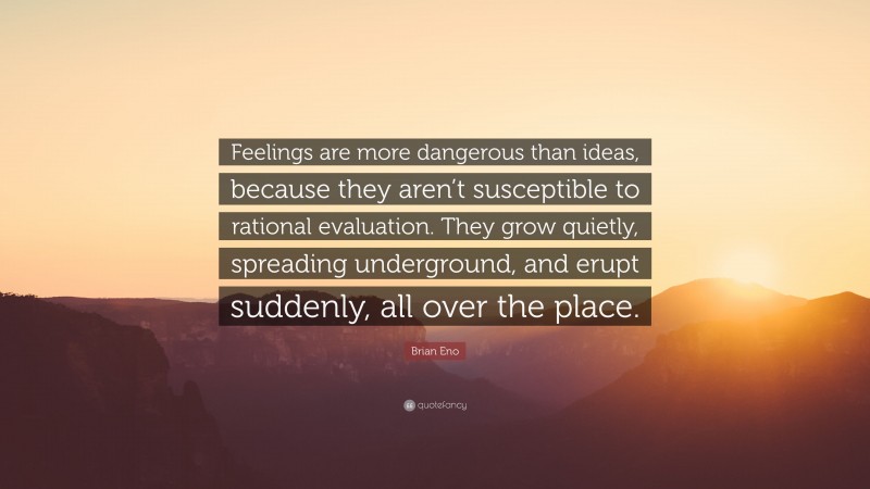 Brian Eno Quote: “Feelings are more dangerous than ideas, because they aren’t susceptible to rational evaluation. They grow quietly, spreading underground, and erupt suddenly, all over the place.”