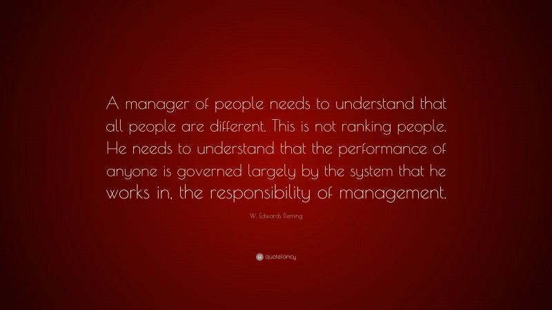 W. Edwards Deming Quote: “A manager of people needs to understand that all people are different. This is not ranking people. He needs to understand that the performance of anyone is governed largely by the system that he works in, the responsibility of management.”