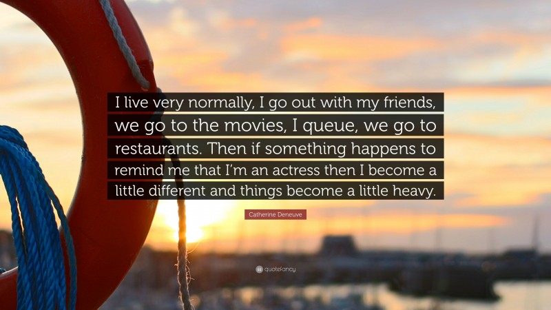 Catherine Deneuve Quote: “I live very normally, I go out with my friends, we go to the movies, I queue, we go to restaurants. Then if something happens to remind me that I’m an actress then I become a little different and things become a little heavy.”