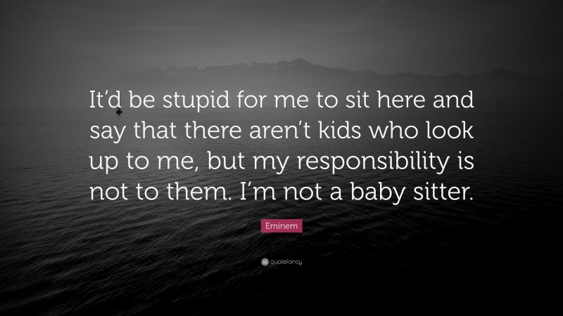 Eminem Quote: “It’d be stupid for me to sit here and say that there aren’t kids who look up to me, but my responsibility is not to them. I’m not a baby sitter.”