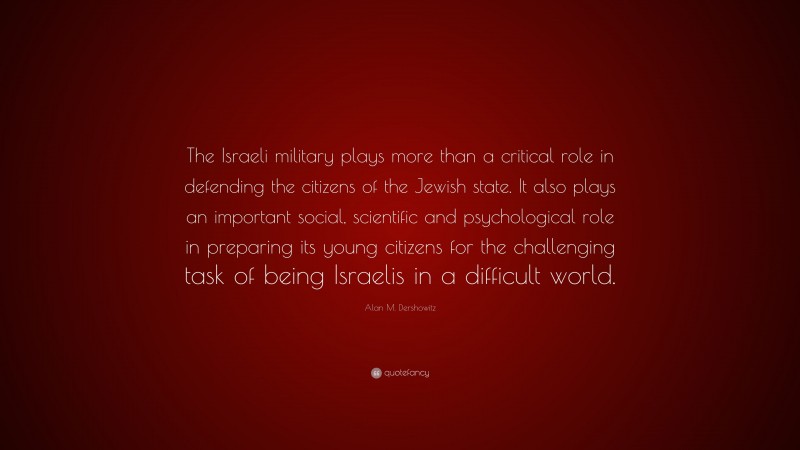 Alan M. Dershowitz Quote: “The Israeli military plays more than a critical role in defending the citizens of the Jewish state. It also plays an important social, scientific and psychological role in preparing its young citizens for the challenging task of being Israelis in a difficult world.”