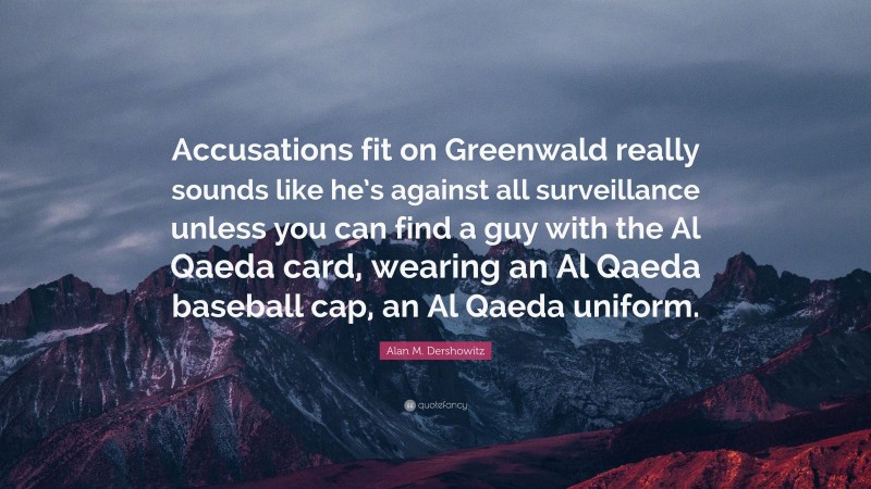 Alan M. Dershowitz Quote: “Accusations fit on Greenwald really sounds like he’s against all surveillance unless you can find a guy with the Al Qaeda card, wearing an Al Qaeda baseball cap, an Al Qaeda uniform.”