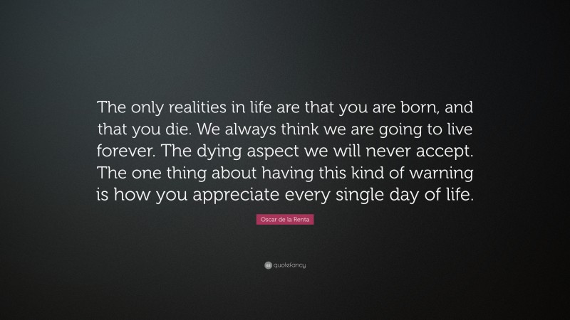 Oscar de la Renta Quote: “The only realities in life are that you are born, and that you die. We always think we are going to live forever. The dying aspect we will never accept. The one thing about having this kind of warning is how you appreciate every single day of life.”