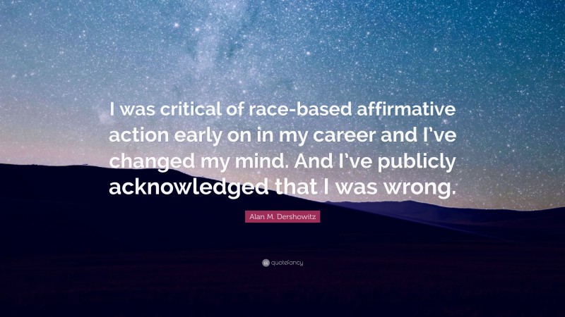 Alan M. Dershowitz Quote: “I was critical of race-based affirmative action early on in my career and I’ve changed my mind. And I’ve publicly acknowledged that I was wrong.”