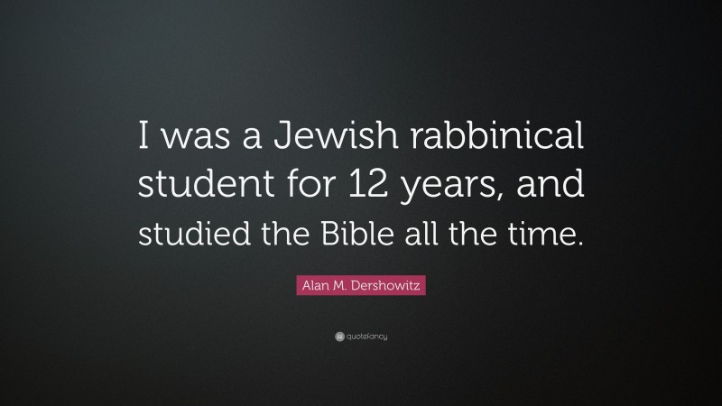 Alan M. Dershowitz Quote: “I was a Jewish rabbinical student for 12 years, and studied the Bible all the time.”