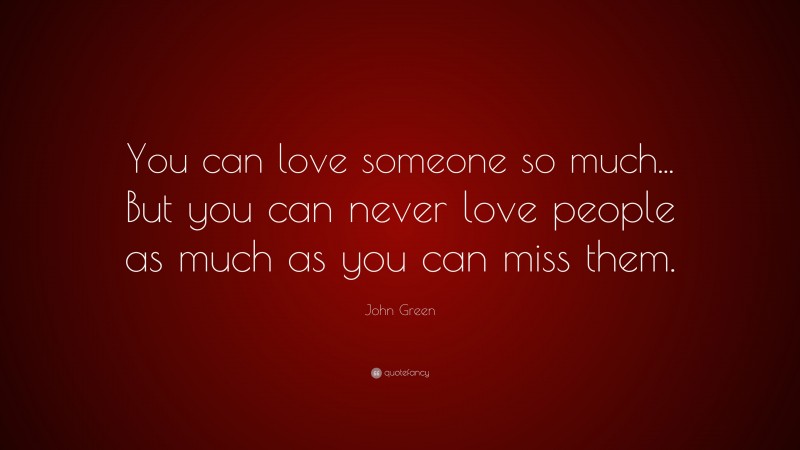 John Green Quote: “You can love someone so much... But you can never love people as much as you can miss them.”