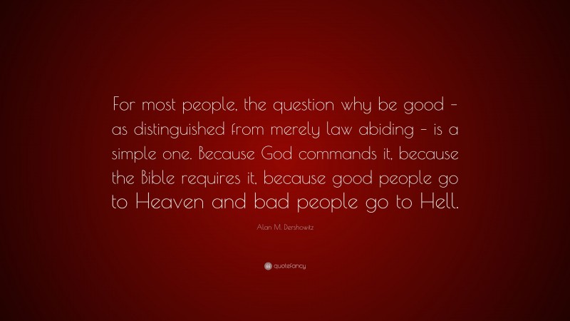 Alan M. Dershowitz Quote: “For most people, the question why be good – as distinguished from merely law abiding – is a simple one. Because God commands it, because the Bible requires it, because good people go to Heaven and bad people go to Hell.”