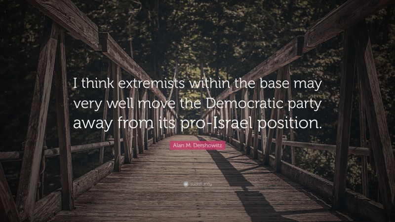 Alan M. Dershowitz Quote: “I think extremists within the base may very well move the Democratic party away from its pro-Israel position.”