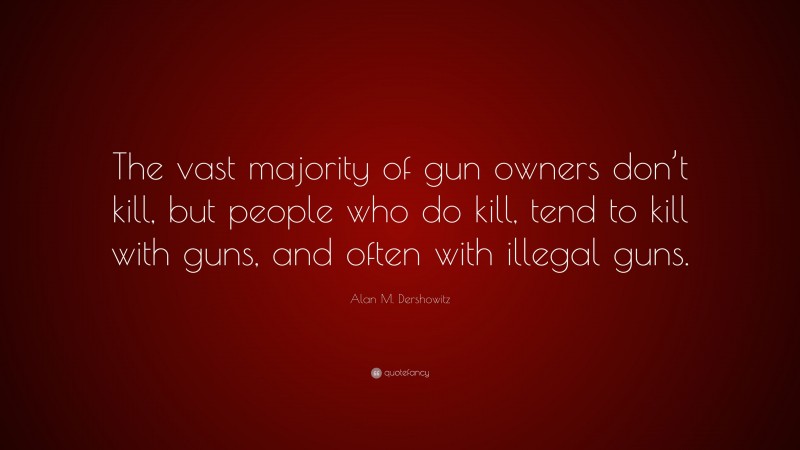 Alan M. Dershowitz Quote: “The vast majority of gun owners don’t kill, but people who do kill, tend to kill with guns, and often with illegal guns.”