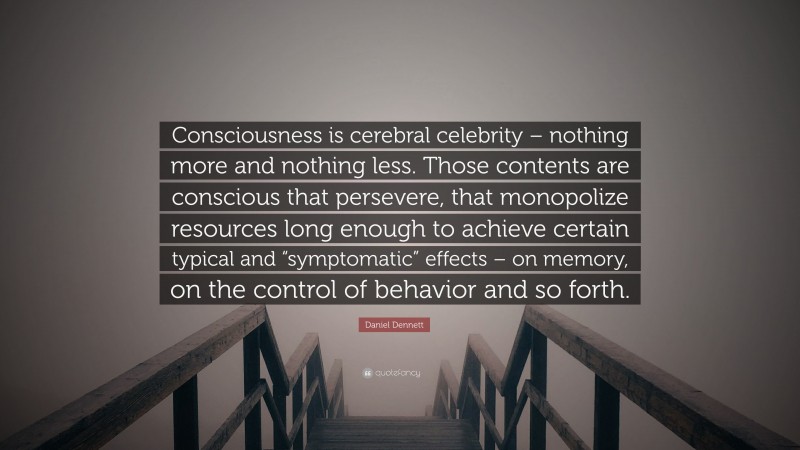 Daniel Dennett Quote: “Consciousness is cerebral celebrity – nothing more and nothing less. Those contents are conscious that persevere, that monopolize resources long enough to achieve certain typical and “symptomatic” effects – on memory, on the control of behavior and so forth.”