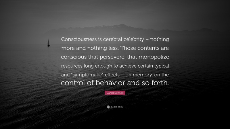 Daniel Dennett Quote: “Consciousness is cerebral celebrity – nothing more and nothing less. Those contents are conscious that persevere, that monopolize resources long enough to achieve certain typical and “symptomatic” effects – on memory, on the control of behavior and so forth.”