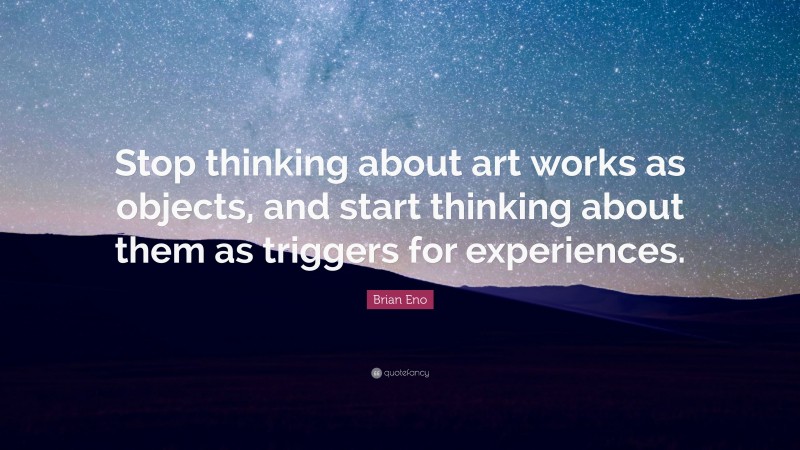 Brian Eno Quote: “Stop thinking about art works as objects, and start thinking about them as triggers for experiences.”