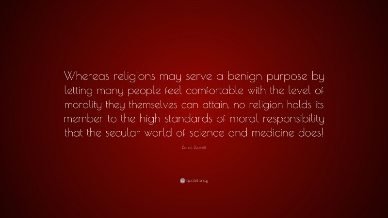Daniel Dennett Quote: “Whereas religions may serve a benign purpose by letting many people feel comfortable with the level of morality they themselves can attain, no religion holds its member to the high standards of moral responsibility that the secular world of science and medicine does!”