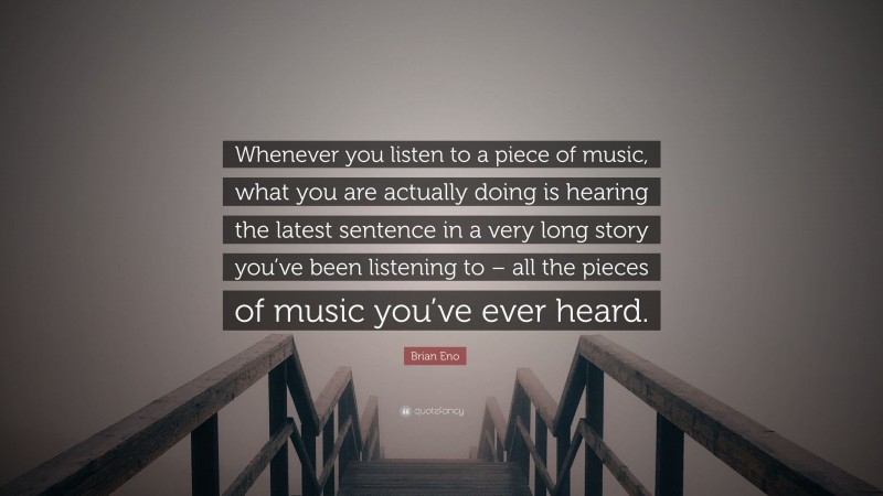 Brian Eno Quote: “Whenever you listen to a piece of music, what you are actually doing is hearing the latest sentence in a very long story you’ve been listening to – all the pieces of music you’ve ever heard.”