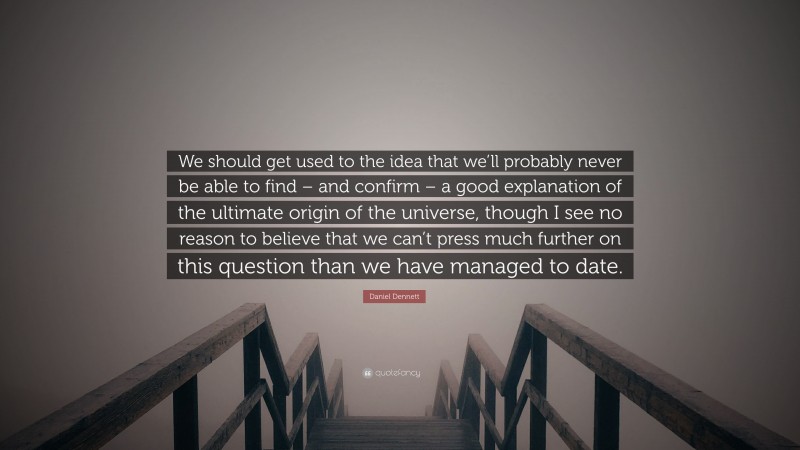 Daniel Dennett Quote: “We should get used to the idea that we’ll probably never be able to find – and confirm – a good explanation of the ultimate origin of the universe, though I see no reason to believe that we can’t press much further on this question than we have managed to date.”