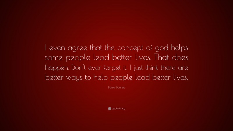 Daniel Dennett Quote: “I even agree that the concept of god helps some people lead better lives. That does happen. Don’t ever forget it. I just think there are better ways to help people lead better lives.”