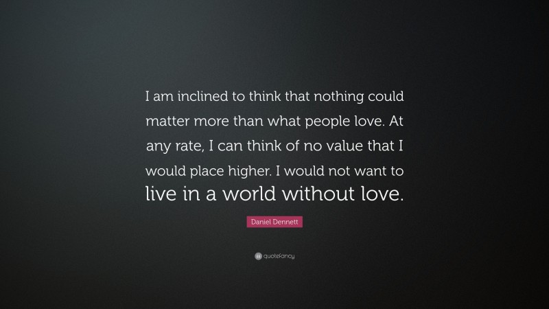 Daniel Dennett Quote: “I am inclined to think that nothing could matter more than what people love. At any rate, I can think of no value that I would place higher. I would not want to live in a world without love.”