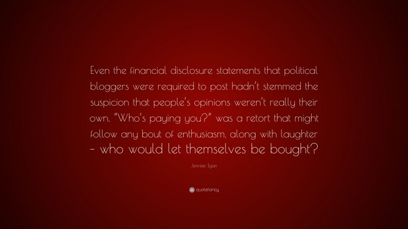 Jennifer Egan Quote: “Even the financial disclosure statements that political bloggers were required to post hadn’t stemmed the suspicion that people’s opinions weren’t really their own. “Who’s paying you?” was a retort that might follow any bout of enthusiasm, along with laughter – who would let themselves be bought?”