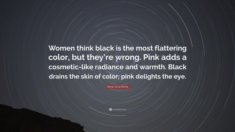 Oscar de la Renta Quote: “Women think black is the most flattering color, but they’re wrong. Pink adds a cosmetic-like radiance and warmth. Black drains the skin of color; pink delights the eye.”