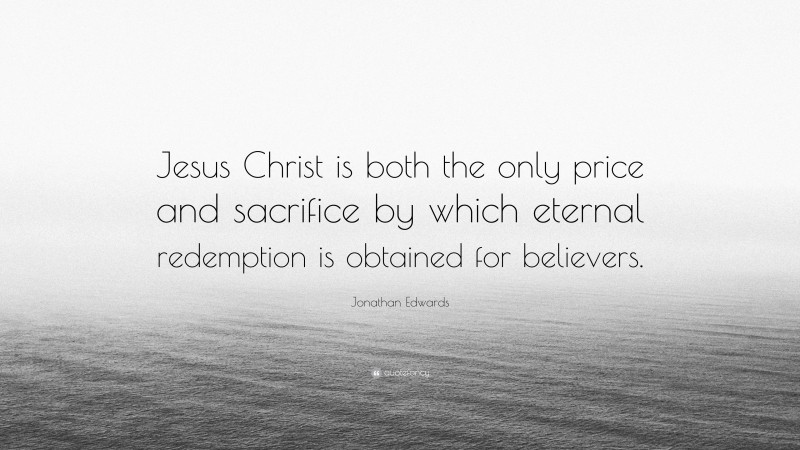 Jonathan Edwards Quote: “Jesus Christ is both the only price and sacrifice by which eternal redemption is obtained for believers.”