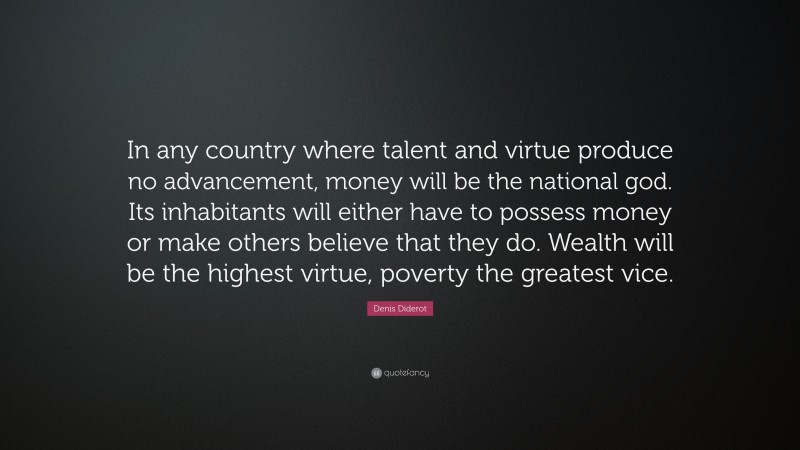 Denis Diderot Quote: “In any country where talent and virtue produce no advancement, money will be the national god. Its inhabitants will either have to possess money or make others believe that they do. Wealth will be the highest virtue, poverty the greatest vice.”