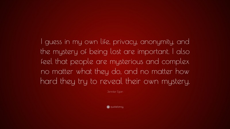 Jennifer Egan Quote: “I guess in my own life, privacy, anonymity, and the mystery of being lost are important. I also feel that people are mysterious and complex no matter what they do, and no matter how hard they try to reveal their own mystery.”