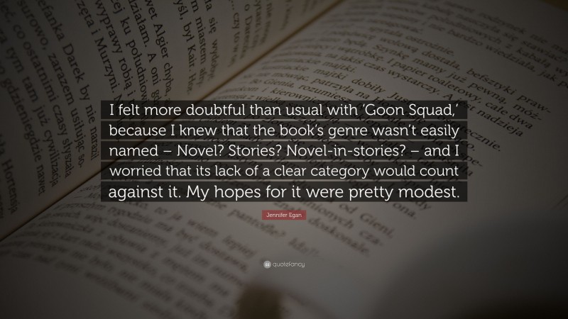 Jennifer Egan Quote: “I felt more doubtful than usual with ‘Goon Squad,’ because I knew that the book’s genre wasn’t easily named – Novel? Stories? Novel-in-stories? – and I worried that its lack of a clear category would count against it. My hopes for it were pretty modest.”