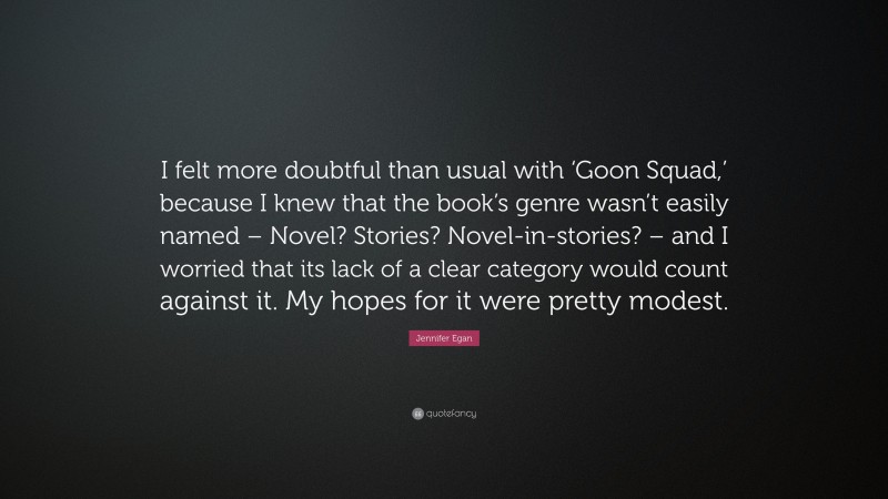 Jennifer Egan Quote: “I felt more doubtful than usual with ‘Goon Squad,’ because I knew that the book’s genre wasn’t easily named – Novel? Stories? Novel-in-stories? – and I worried that its lack of a clear category would count against it. My hopes for it were pretty modest.”
