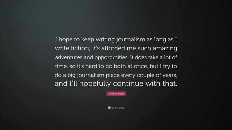 Jennifer Egan Quote: “I hope to keep writing journalism as long as I write fiction; it’s afforded me such amazing adventures and opportunities. It does take a lot of time, so it’s hard to do both at once, but I try to do a big journalism piece every couple of years, and I’ll hopefully continue with that.”