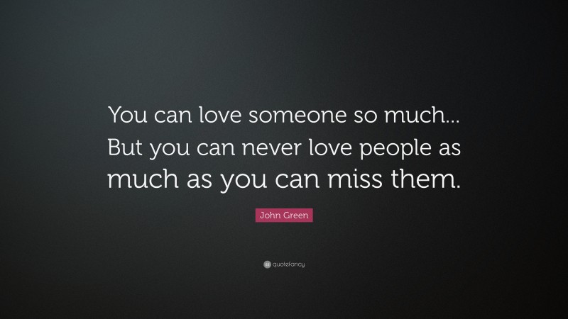 John Green Quote: “You can love someone so much... But you can never love people as much as you can miss them.”