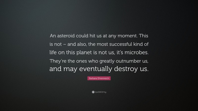 Barbara Ehrenreich Quote: “An asteroid could hit us at any moment. This is not – and also, the most successful kind of life on this planet is not us, it’s microbes. They’re the ones who greatly outnumber us, and may eventually destroy us.”