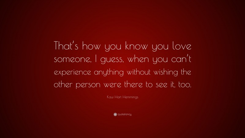 Kaui Hart Hemmings Quote: “That’s how you know you love someone, I guess, when you can’t experience anything without wishing the other person were there to see it, too.”