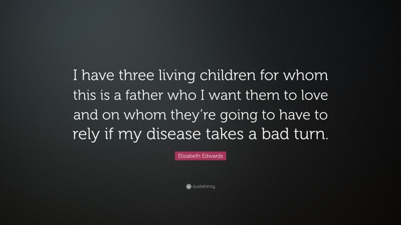 Elizabeth Edwards Quote: “I have three living children for whom this is a father who I want them to love and on whom they’re going to have to rely if my disease takes a bad turn.”