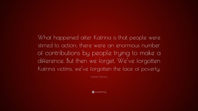 Elizabeth Edwards Quote: “What happened after Katrina is that people were stirred to action; there were an enormous number of contributions by people trying to make a difference. But then we forget. We’ve forgotten Katrina victims, we’ve forgotten the face of poverty.”