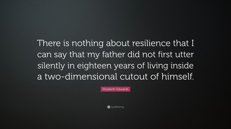Elizabeth Edwards Quote: “There is nothing about resilience that I can say that my father did not first utter silently in eighteen years of living inside a two-dimensional cutout of himself.”