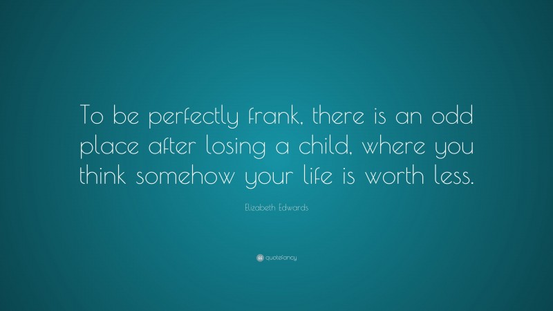 Elizabeth Edwards Quote: “To be perfectly frank, there is an odd place after losing a child, where you think somehow your life is worth less.”