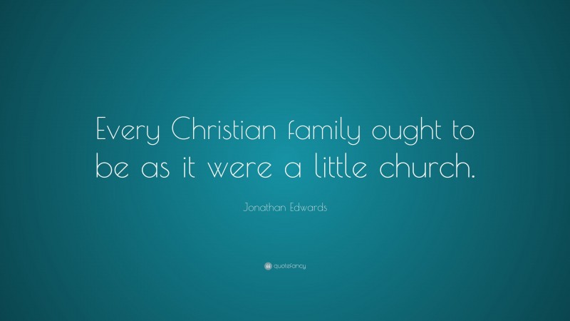 Jonathan Edwards Quote: “Every Christian family ought to be as it were a little church.”