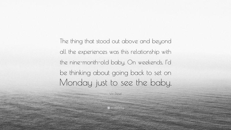 Vin Diesel Quote: “The thing that stood out above and beyond all the experiences was this relationship with the nine-month-old baby. On weekends, I’d be thinking about going back to set on Monday just to see the baby.”