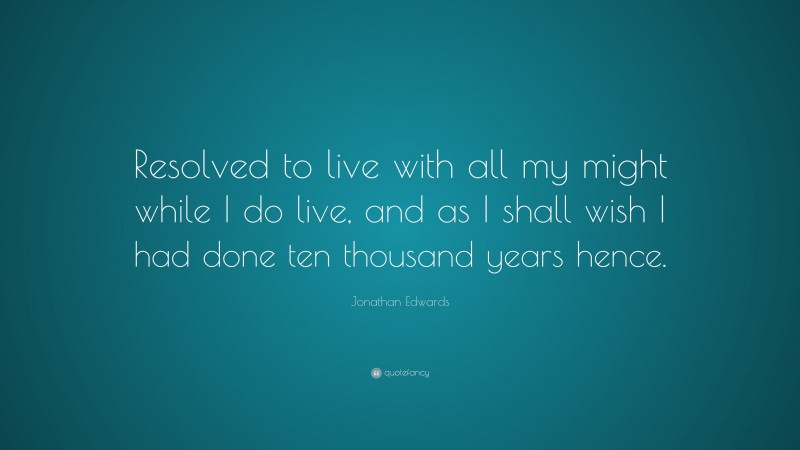 Jonathan Edwards Quote: “Resolved to live with all my might while I do live, and as I shall wish I had done ten thousand years hence.”