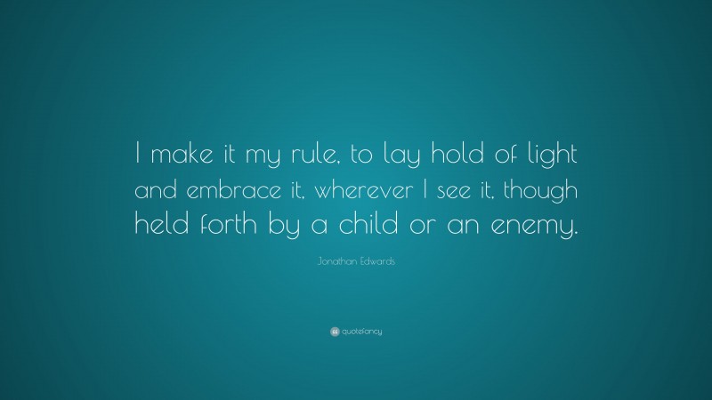 Jonathan Edwards Quote: “I make it my rule, to lay hold of light and embrace it, wherever I see it, though held forth by a child or an enemy.”